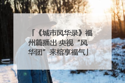 《城市风华录》福州篇播出 央视“风华团”来榕享福气