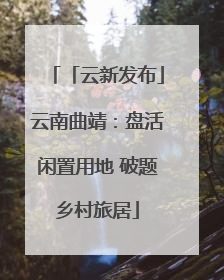 「云新发布」云南曲靖：盘活闲置用地 破题乡村旅居