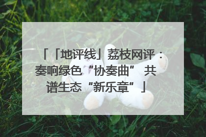 「地评线」荔枝网评：奏响绿色“协奏曲” 共谱生态“新乐章”