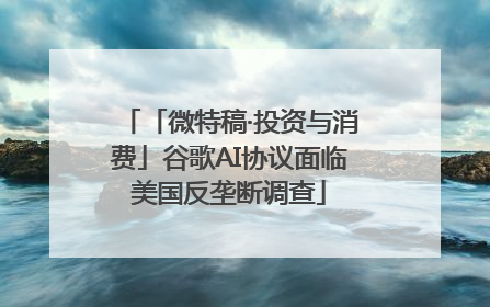「微特稿·投资与消费」谷歌AI协议面临美国反垄断调查