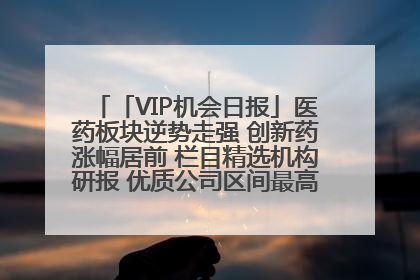 「VIP机会日报」医药板块逆势走强 创新药涨幅居前 栏目精选机构研报 优质公司区间最高涨34.9%