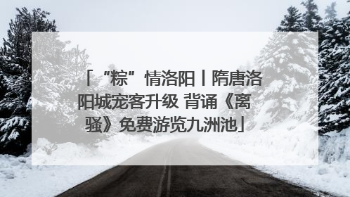 “粽”情洛阳丨隋唐洛阳城宠客升级 背诵《离骚》免费游览九洲池