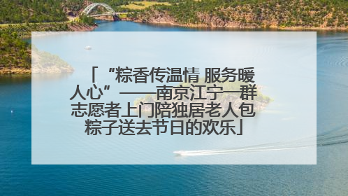“粽香传温情 服务暖人心”——南京江宁一群志愿者上门陪独居老人包粽子送去节日的欢乐