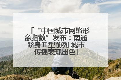 “中国城市网络形象指数”发布：南通跻身Ⅱ型前列 城市传播表现出色
