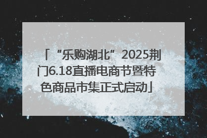 “乐购湖北”2025荆门6.18直播电商节暨特色商品市集正式启动
