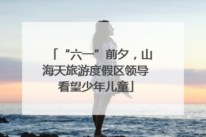 “六一”前夕，山海天旅游度假区领导看望少年儿童