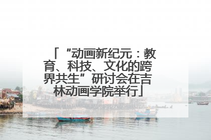 “动画新纪元：教育、科技、文化的跨界共生”研讨会在吉林动画学院举行