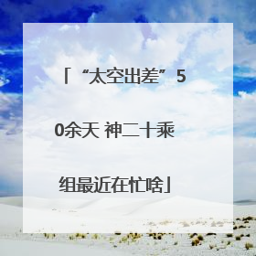 “太空出差”50余天 神二十乘组最近在忙啥
