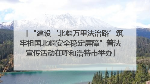 “建设‘北疆万里法治路’筑牢祖国北疆安全稳定屏障”普法宣传活动在呼和浩特市举办