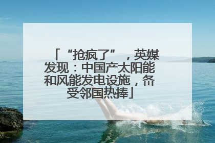 “抢疯了”，英媒发现：中国产太阳能和风能发电设施，备受邻国热捧