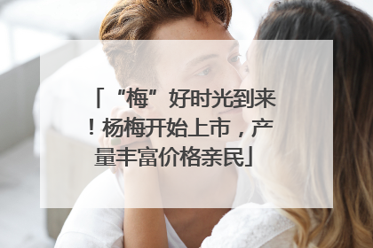 “梅”好时光到来！杨梅开始上市，产量丰富价格亲民