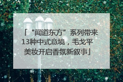 “闻道东方”系列带来13种中式意境，毛戈平美妆开启香氛新叙事
