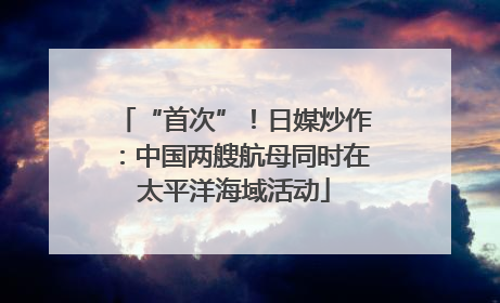 “首次”！日媒炒作：中国两艘航母同时在太平洋海域活动