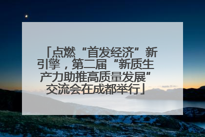 点燃“首发经济”新引擎，第二届“新质生产力助推高质量发展”交流会在成都举行