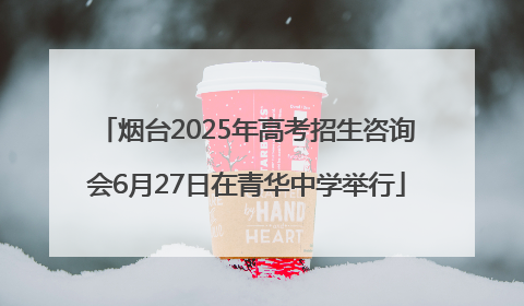 烟台2025年高考招生咨询会6月27日在青华中学举行