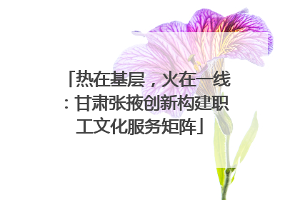 热在基层，火在一线：甘肃张掖创新构建职工文化服务矩阵
