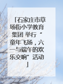 石家庄市草场街小学教育集团 举行“童年飞扬，六一与端午的欢乐交响”活动