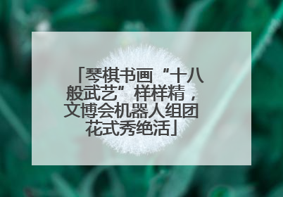 琴棋书画“十八般武艺”样样精，文博会机器人组团花式秀绝活