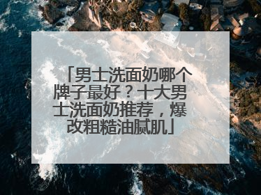 男士洗面奶哪个牌子最好？十大男士洗面奶推荐，爆改粗糙油腻肌