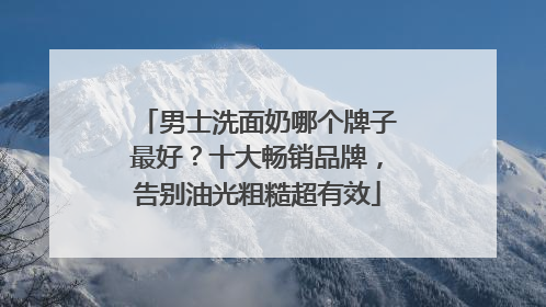 男士洗面奶哪个牌子最好？十大畅销品牌，告别油光粗糙超有效