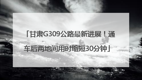 甘肃G309公路最新进展！通车后两地间用时缩短30分钟