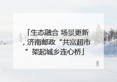 生态融合 场景更新，济南邮政“共富超市”架起城乡连心桥