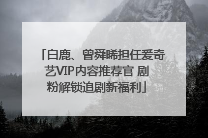 白鹿、曾舜晞担任爱奇艺VIP内容推荐官 剧粉解锁追剧新福利