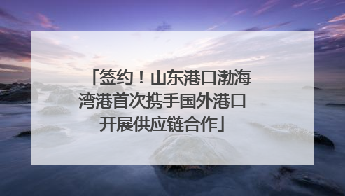 签约！山东港口渤海湾港首次携手国外港口开展供应链合作