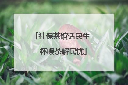 社保茶馆话民生 一杯暖茶解民忧