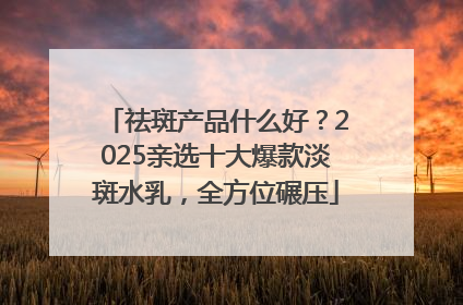 祛斑产品什么好？2025亲选十大爆款淡斑水乳，全方位碾压