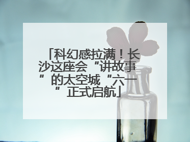 科幻感拉满！长沙这座会“讲故事”的太空城“六一”正式启航