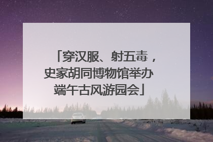 穿汉服、射五毒，史家胡同博物馆举办端午古风游园会