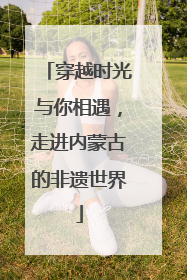 穿越时光与你相遇，走进内蒙古的非遗世界