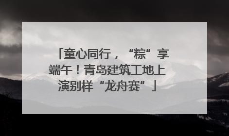 童心同行，“粽”享端午！青岛建筑工地上演别样“龙舟赛”
