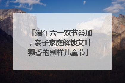 端午六一双节叠加，亲子家庭解锁艾叶飘香的别样儿童节