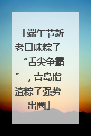 端午节新老口味粽子“舌尖争霸”，青岛脂渣粽子强势出圈