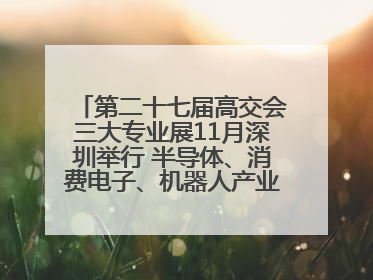 第二十七届高交会三大专业展11月深圳举行 半导体、消费电子、机器人产业盛宴来袭