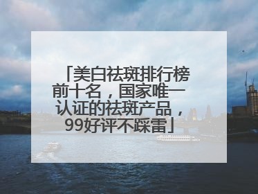 美白祛斑排行榜前十名，国家唯一认证的祛斑产品，99好评不踩雷
