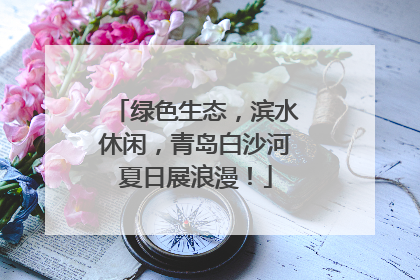 绿色生态，滨水休闲，青岛白沙河夏日展浪漫！
