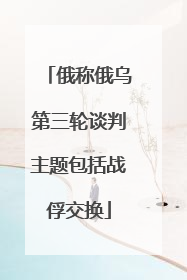 俄称俄乌第三轮谈判主题包括战俘交换