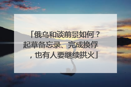 俄乌和谈前景如何？起草备忘录、完成换俘，也有人要继续拱火