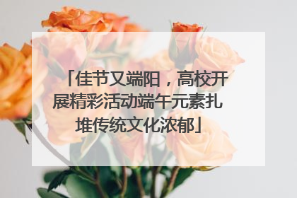 佳节又端阳，高校开展精彩活动端午元素扎堆传统文化浓郁