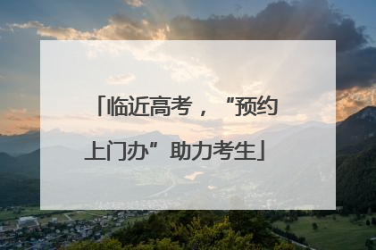 临近高考，“预约上门办”助力考生