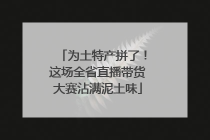 为土特产拼了！这场全省直播带货大赛沾满泥土味