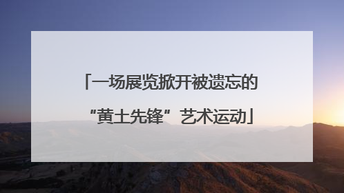 一场展览掀开被遗忘的“黄土先锋”艺术运动