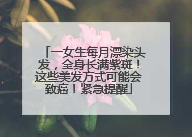 一女生每月漂染头发，全身长满紫斑！这些美发方式可能会致癌！紧急提醒