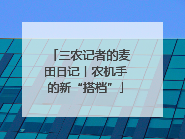 三农记者的麦田日记丨农机手的新“搭档”