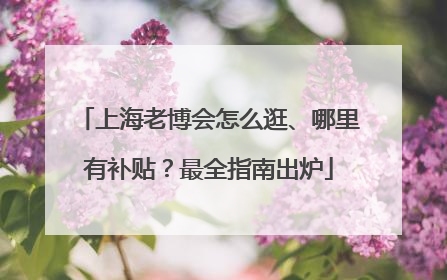 上海老博会怎么逛、哪里有补贴？最全指南出炉