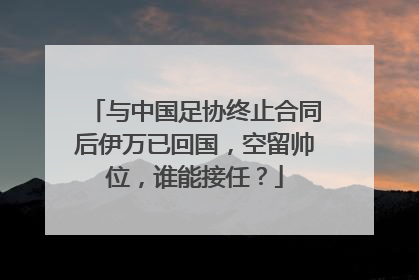 与中国足协终止合同后伊万已回国，空留帅位，谁能接任？