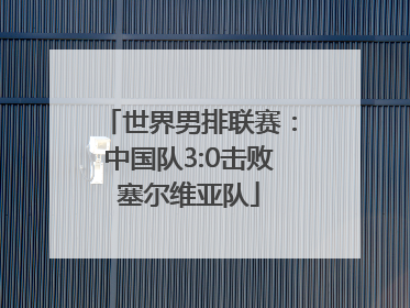 世界男排联赛：中国队3:0击败塞尔维亚队